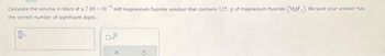 Calculate the volume in liters of a 7.89x10
the correct number of significant digits.
0₁
4
mM magnesium fluoride solution that contains 125 g of magnesium fluoride (MgF₂). Be sure your answer has
X