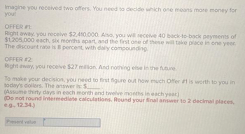 Imagine you received two offers. You need to decide which one means more money for
you!
OFFER #1:
Right away, you receive $2,410,000. Also, you will receive 40 back-to-back payments of
$1,205,000 each, six months apart, and the first one of these will take place in one year.
The discount rate is 8 percent, with daily compounding.
OFFER #2:
Right away, you receive $27 million. And nothing else in the future.
To make your decision, you need to first figure out how much Offer #1 is worth to you in
today's dollars. The answer is: $
(Assume thirty days in each month and twelve months in each year.)
(Do not round intermediate calculations. Round your final answer to 2 decimal places,
e.g., 12.34.)
Present value