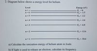 2. Diagram below shows a energy level for helium.
Level
Energy (eV)
n = 0
E, =0
E, = -1.5
n = 6
n =5
E = -2.2
n = 4
E, = -3.4
n = 3
E, =-6.0
n = 2
E, = -13.6
n = 1
E, =-54.4
a) Calculate the ionization energy of helium atom in Joule.
b) If light is used to release an electron, calculate its frequency.
