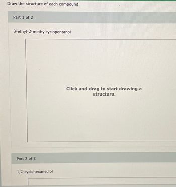 Draw the structure of each compound.
Part 1 of 2
3-ethyl-2-methylcyclopentanol
Part 2 of 2
1,2-cyclohexanediol
Click and drag to start drawing a
structure.