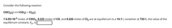 Consider the following reaction:
COCI₂(g) =CO(g) + Cl₂(g)
If 6.55×10-³ moles of COCI₂, 0.222 moles of CO, and 0.226 moles of Cl₂ are at equilibrium in a 14.1 L container at 733 K, the value of the
equilibrium constant, Ko, is