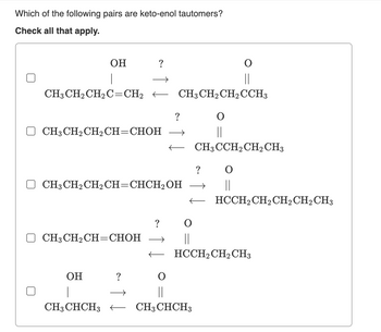 Which of the following pairs are keto-enol tautomers?
Check all that apply.
OH
I
CH3 CH₂ CH₂C=CH₂ CH3 CH₂ CH₂ CCH3
CH3 CH₂ CH₂ CH=CHOH
CH3 CH₂ CH2 CH=CHCH₂OH
CH3CH₂CH=CHOH
OH
?
?
→
→
O
||
CH3CHCH3 CH3CHCH3
?
O
||
O
||
CH3CCH₂ CH2 CH3
→
||
HCCH₂ CH₂ CH₂ CH₂ CH3
O
||
HCCH₂ CH₂ CH3