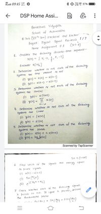 4G
Rll 09:45
5.60
KB/s
* 0" LE 49 97%
Vo)
DSP Home Assi...
Banastnali
Vidyapith
School of Automation
B.Tech. (VII sem) Electrical and Elechor"
Subject: Digital Poo cæssi 1/7
Signal
Poo cessi
Home Assign ment #1
(set-B)
1. Consider the following discrete time sequence-
{3;-2, 1, 2, -3}
Evaluate e[n/2]
2. Determine whether or not each of the following
systems goe tìme
i) ycn]
(1) y(t)= >cCt-1) – xCl-t)
3. Determine whether of not each of the following
systems 9oe
(1) yt)= xCsint)
ü) yom =
variant
or not.
Xn] – x[n-]
causal.
4. Determine whether or hot each of the following
systems are
Lineao.
li) yo) = |xcn)|
i) ycn) = xC2n)
5. Determine whetheo og not each of the following
systems are
1) yon) = >cCn) + n.xCn+1)
i) yen) = log,ofccn) |
stable.
Scanned by TapScanner
Set B (contad)
signals ane energy signals
6.
Find which of The
oo power signa ls-
Li) ucn) -ucn-6)
ü) Sin ("an)
7. Check whether each of the following signals
is þesiodic or
the funda mental þesiad
not. If signa| is pejiadic, determ,
oslind + Sin (} - 2 os( ^1)
