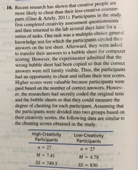 10. Recent research has shown that creative people are
more likely to cheat than their less-creative counter-
selec parts (Gino & Ariely, 2011). Participants in the study
first completed creativity assessment questionnaires
the po and then returned to the lab several days later for a
t on th series of tasks. One task was a multiple-choice general
knowledge test for which the participants circled their
answers on the test sheet. Afterward, they were asked
on the
to transfer their answers to a bubble sheet for computer
bisb
ance to scoring. However, the experimenter admitted that the
wrong bubble sheet had been copied so that the correct
For answers were still faintly visible. Thus, the participants
had an opportunity to cheat and inflate their test scores.
Higher scores were valuable because participants were
olan paid based on the number of correct answers. Howev-
er, the researchers had secretly coded the original tests
bl and the bubble sheets so that they could measure the
degree of cheating for each participant. Assuming that
ted for
the participants were divided into two groups based on
b their creativity scores, the following data are similar to
the cheating scores obtained in the study.
As
sup o1 192olo igh-Creativity
Low-Creativity
r the t
(pc bo
Participants
Participants
a, the popled vari n = 27
ad olqmsa bapoo2nbns 00 =22.2ed olame2 ono
SS
n = 27
M = 7.41
M = 4.78
SS = 749.5 amse di SS = 830
2.86
= 22
%3D
%3D
