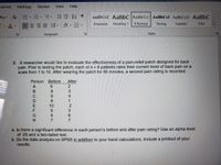 erences
Mailings
Review
View
Help
Aa A
AaBbCcL AaBbC AaBbCc AaBbCcl AaBbCcD AABBC
- A
Emphasis
Heading 1
1 Normal
Strong
Subtitle
Title
Paragraph
Styles
3. A researcher would like to evaluate the effectiveness of a pain-relief patch designed for back
pain. Prior to testing the patch, each of n = 8 patients rates their current level of back pain on a
scale from 1 to 10. After wearing the patch for 90 minutes, a second pain rating is recorded.
Person
Before
After
6.
8
C
6.
8.
10
9.
7
a. Is there a significant difference in each person's before and after pain rating? Use an alpha level
of .05 and a two-tailed test.
b. Do the data analysis on SPSS in addition to your hand calculations. Include a printout of your
results.
23412387
