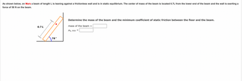 As shown below, on Mars a beam of length L is leaning against a frictionless wall and is in static equilibrium. The center of mass of the beam is located 0.7L from the lower end of the beam and the wall is exerting a
force of 56 N on the beam.
0.7 L
78°
Determine the mass of the beam and the minimum coefficient of static friction between the floor and the beam.
mass of the beam =
Ms, min =