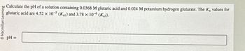 Macmillan Learning
pH =
Calculate the pH of a solution containing 0.0368 M glutaric acid and 0.024 M potassium hydrogen glutarate. The K₂ values for
glutaric acid are 4.52 x 10-5 (K1) and 3.78 x 10-6 (Ka2).