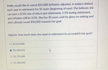 Molly would like to spend $55,000 (inflation adjusted, in today's dollars)
each year in retirement for 35 years (beginning of year). She believes she
can earn a 8.5% rate of return pre-retirement, 5.5% during retirement,
and inflation will be 3.0%. She has 30 years until he plans on retiring and
she's already saved $50,000 towards her goal.
Approx. how much does she need at retirement to accomplish her goal?
O $4,236,000
$3,200,023
O $2,759,000
O $1,980,000
4