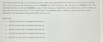 You're thinking of buying a car to travel around in, rather than paying $2,788 at the end of every year to use the
train. You can buy an old second hand car for $5,000 now (t=0), and sell it after 14 years for $3,500 (t=14). You
estimate that the car will cost $5,500 per year in fuel, insurance, registration and maintenance, paid in arrears, so
there will be 14 payments from t=1 to t=14 inclusive. The required return is 13% pa. Select the most correct
statement. The equivalent annual cost (EAC) of the car is:
Select one:
O a.
$6,040 so the train is cheaper than the car.
O b.
O c.
$6,193 so the train is cheaper than the car.
$6,293 so the train is cheaper than the car.
O d. $12,455 so the train is cheaper than the car.
Oe. $39,031 so the train is cheaper than the car.