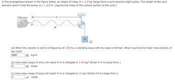 In the arrangement shown in the figure below, an object of mass m = 2.0 kg hangs from a cord around a light pulley. The length of the cord
between point P and the pulley is L= 2.0 m. (Ignore the mass of the vertical section of the cord.)
Vibrator
P
н
X kg/m
L
m
ii
(a) When the vibrator is set to a frequency of 130 Hz, a standing wave with six loops is formed. What must be the linear mass density of
the cord?
6895
(b) How many loops (if any) will result if m is changed to 4.50 kg? (Enter 0 if no loops form.)
X loops
0
(c) How many loops (if any) will result if m is changed to 14 kg? (Enter 0 if no loops form.)
0
loops