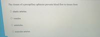 The closure of a precapillary sphincter prevents blood flow to tissues from:
elastic arteries.
O venules.
arterioles.
muscular arteries
