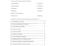Give the medical names for the following bones:
1. shoulder blade -
2. collarbone -
3. upper arm bone -
4. wrist bones -
5. breastbone
6. backbone -
7. thigh bone -
8. shin bone
(larger of 2 lower leg bones) -
9. finger bones -
10. kneecap -
Complete the medical term from its meaning and word parts given:
11. inflammation of a tendon:
12. doctor specializing in joint disorders:
13. tumor (benign) of cartilage:
14. incision of a joint:
15. suture of a tendon:
16. softening of cartilage:
17. tumor (malignant) of cartilage:
18. inflammation of a sac of fluid near a joint:
19. abnormal condition of a stiffened, immobile joint
20. abnormal condition of blood in the joint:
