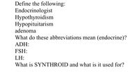 Define the following:
Endocrinologist
Нуpothyroidism
Нуроpituitarism
adenoma
What do these abbreviations mean (endocrine)?
ADH:
FSH:
LH:
What is SYNTHROID and what is it used for?
