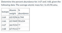 Determine the percent abundance for J-67 and J-68, given the
following data: The average atomic mass for J is 65.96 amu.
Atomic %
Isotope
weight abundance
J-64
63.9296 6.744
J-66
65.9449 90.654
|J-67
66.9154 ??
J-68
67.9113 ??
