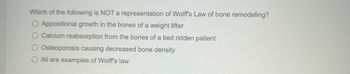 **Question:**

Which of the following is NOT a representation of Wolff’s Law of bone remodeling?

- Appositional growth in the bones of a weight lifter
- Calcium reabsorption from the bones of a bedridden patient
- Osteoporosis causing decreased bone density
- All are examples of Wolff’s law

**Explanation:**

This question pertains to Wolff's Law, which states that bone density and shape are influenced by the mechanical forces acting on them. The answers provided include scenarios that are typically explained by this principle, and the question seeks to identify which scenario does not align with Wolff's Law.
