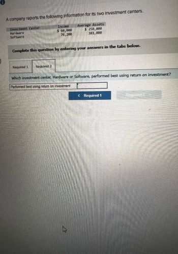 A company reports the following Information for its two Investment centers.
Investment Center
Hardware
Software
Income
$ 60,000
76,200
Average Assets
$ 250,000
381,000
Complete this question by entering your answers in the tabs below.
Required 1 Required 2
Which investment center, Hardware or Software, performed best using return on investment?
Performed best using return on investment
<Required 1