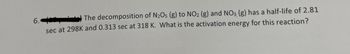 6.
The decomposition of N₂O5 (g) to NO2 (g) and NO3 (g) has a half-life of 2.81
sec at 298K and 0.313 sec at 318 K. What is the activation energy for this reaction?
