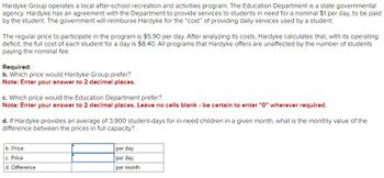 Hardyke Group operates a local after-school recreation and activities program. The Education Department is a state governmental
agency. Hardyke has an agreement with the Department to provide services to students in need for a nominal $1 per day, to be paid
by the student. The government will reimburse Hardyke for the "cost" of providing daily services used by a student.
The regular price to participate in the program is $5.90 per day. After analyzing its costs, Hardyke calculates that, with its operating
deficit, the full cost of each student for a day is $8.40. All programs that Hardyke offers are unaffected by the number of students
paying the nominal fee.
Required:
b. Which price would Hardyke Group prefer?
Note: Enter your answer to 2 decimal places.
c. Which price would the Education Department prefer?
Note: Enter your answer to 2 decimal places. Leave no cells blank - be certain to enter "0" wherever required.
d. If Hardyke provides an average of 3,900 student-days for in-need children in a given month, what is the monthly value of the
difference between the prices in full capacity?
b. Price
c. Price
d. Difference
per day
per day
per month