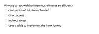 Why are arrays with homogenous elements so efficient?
can use linked lists to implement
direct access
indirect access
uses a table to implement the index lookup
