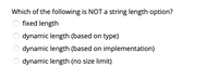 **Question:**  
Which of the following is NOT a string length option?

- ○ fixed length
- ○ dynamic length (based on type)
- ○ dynamic length (based on implementation)
- ○ dynamic length (no size limit) 

This question asks students to identify which option does not typically exist when dealing with string lengths in programming. Each choice represents a possible method of defining string sizes. The task is to determine which choice is not a standard approach to handling string lengths.