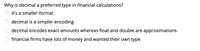 ### Why is decimal a preferred type in financial calculations?

- ○ it's a smaller format
- ○ decimal is a simpler encoding
- ○ **decimal encodes exact amounts whereas float and double are approximations**
- ○ financial firms have lots of money and wanted their own type

#### Explanation:
In financial calculations, precision is crucial. The use of the decimal type is preferred because it encodes exact amounts, ensuring accuracy. In contrast, float and double are approximate and can lead to rounding errors, which are unacceptable in financial computations.