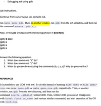 Debugging xv6 using gdb
Lab instructions.
Continue from our previous lab, compile xv6.
run make qemu-gdb. Then, in another window, run gdb from the xv6 directory, and then run
the command source .gdbinit
Now. in the gdb window run the following (shown in bold font)
(gdb) b exec
(gdb) c
(gdb) c
(gdb) c
Answer the following question.
1. What does command "b" do?
2. What does command "c" do?
3. What do you see by executing the commends (b, c, c, c)? Why do you see that?
REFERENCES
It is possible to use GDB with xv6. To do this instead of running make qemu or make qemu-
nox, run make qemu-gdb or make qemu-nox-gdb respectively. Then, in another
window, run gdb from the xv6 directory, and then run the
command source .gdbinit within GDB. Then, within GDB, you can set breakpoints
with break function name (and various similar commands) and start execution of the OS
with continue.
