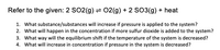 Refer to the given: 2 SO2(g) = 02(g) + 2 SO3(g) + heat
1. What substance/substances will increase if pressure is applied to the system?
2. What will happen in the concentration if more sulfur dioxide is added to the system?
3. What way will the equilibrium shift if the temperature of the system is decreased?
4. What will increase in concentration if pressure in the system is decreased?
