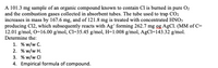 A 101.3 mg sample of an organic compound known to contain Cl is burned in pure O2
and the combustion gases collected in absorbent tubes. The tube used to trap CO2
increases in mass by 167.6 mg, and of 121.8 mg is treated with concentrated HNO3
producing C12, which subsequently reacts with Ag* forming 262.7 mg 9g AgCl. (MM of C=
12.01 g/mol, O=16.00 g/mol, Cl=35.45 g/mol, H=1.008 g/mol, AgCl=143.32 g/mol.
Determine the:
1. % w/w C.
2. % w/w H.
3. % w/w CI
4. Empirical formula of compound.
