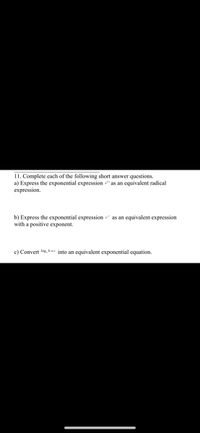 11. Complete each of the following short answer questions.
a) Express the exponential expression *" as an equivalent radical
expression.
b) Express the exponential expression ** as an equivalent expression
with a positive exponent.
c) Convert los, b-c into an equivalent exponential equation.
