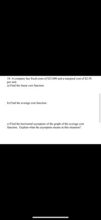 10. A company has fixed costs of $25,000 and a marginal cost of $2.50
per unit.
a) Find the linear cost function.
b) Find the average cost function.
c) Find the horizontal asymptote of the graph of the average cost
function. Explain what the asymptote means in this situation?
