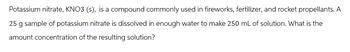 Potassium nitrate, KNO3 (s), is a compound commonly used in fireworks, fertilizer, and rocket propellants. A
25 g sample of potassium nitrate is dissolved in enough water to make 250 mL of solution. What is the
amount concentration of the resulting solution?