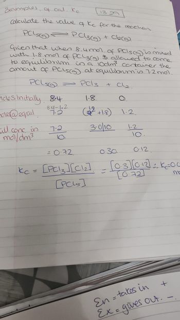 Examples of cal. Kc.
Calculate the value of Kc for the reacher.
PCLSS
= P C3(g) + Cl₂(g).
Given that when 8.4 mol of PCs (s) is mixed
with 1-8 mor of PCL3(g) & allowed to come
to equilibrium in a 10dm³ container the
amount of PC`s(s) at equilibrum is 7.2 mol.
PCL5
- PCI 3
ndes initially 8.4
84-102
7-2
nores@eqmail.
Full conc in
mol/dm³
7-2
10.
13.29
+ Cl₂.
1.8.
(²+1.8) 1.2.
3.0/10
1-2
10.
= 0-72
0.30.
012.
kc = [PC13 ] [C1₂] = [03][012]=K=00
[PCL5]
En = takes in
Ex = gives
+
out.
ma