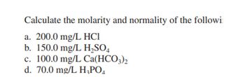 **Calculate the molarity and normality of the following:**

a. 200.0 mg/L HCl  
b. 150.0 mg/L H₂SO₄  
c. 100.0 mg/L Ca(HCO₃)₂  
d. 70.0 mg/L H₃PO₄  