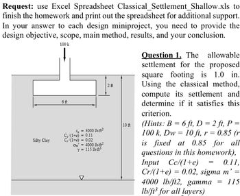 **Request:** Use the Excel Spreadsheet Classical_Settlement_Shallow.xls to finish the homework and print out the spreadsheet for additional support. In your answer to each design mini-project, you need to provide the design objective, scope, main method, results, and your conclusion.

**Question 1:** The allowable settlement for the proposed square footing is 1.0 in. Using the classical method, compute its settlement and determine if it satisfies this criterion.

*Hints:* 
- \( B = 6 \) ft
- \( D = 2 \) ft
- \( P = 100 \) k
- \( D_w = 10 \) ft
- \( r = 0.85 \) (r is fixed at 0.85 for all questions in this homework)
- Input \( C_c/(1+e) = 0.11 \)
- \( C_r/(1+e) = 0.02 \)
- \(\sigma_m' = 4000 \) lb/ft²
- \( \gamma = 115 \) lb/ft³ for all layers

**Diagram Explanation:**

The diagram illustrates a cross-section of a footing design in silty clay soil:
- The footing width (B) is labeled as 6 ft.
- The depth of footing (D) is marked as 2 ft.
- The depth to the water table (Dw) is shown as 10 ft below the surface.
- The pressure applied (P) is indicated as a downward arrow labeled 100 k.
- The soil properties are listed within the diagram:
  - Undrained shear strength (\( s_u \)) = 3000 lb/ft²
  - Compression index (\( C_c/(1+e) \)) = 0.11
  - Recompression index (\( C_r/(1+e) \)) = 0.02
  - Effective vertical stress (\( \sigma_m' \)) = 4000 lb/ft²
  - Unit weight (\( \gamma \)) = 115 lb/ft³

This diagram provides a visual representation of the parameters and setup necessary for the classical settlement analysis.