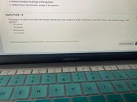 A catalyst increases the energy of the reactants.
A catalyst lowers the activation energy of the reaction.
QUESTION 16
The reaction of carbon monoxide with nitrogen dioxide has a rate constant of 0.028 at 300°C and 1.3 at 400°C. What is the activation energy of this
reaction?
197 kJ/mol
123 kJ/mol
38.3 kJ/mol
14.7 kJ/mol
Click Save and Submit to save and submit. Click Save All Answers to save all answers.
Save All Answers
MacBook Air
DII
DD
F10
吕0
F9
O0O
F7
F8
F6
F5
F3
F4
F2
&
24
7
8.
3
Y.
