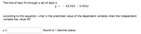 The line of best fit through a set of data is
y =
- 42.824 – 3.033x
According to this equation, what is the predicted value of the dependent variable when the independent
variable has value 90?
y =
Round to 1 decimal place.
