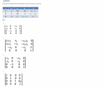 QUESTION 5
For the given DH Table, find the transformation matrix with frames (0), (1), (2) & (3)
i
O
1
2
3
T₂¹=?
a₁
0
0
0
C1 0
S1 0
0
-1
0 0
[C1 C2
S1C2
-S₂
OOTO
C2
S2
0 -1
0
0
αi
-90
-90
0
-S1
C1
0
0
S1
-C1
0
0031
-S2
C2
5300
00
00
di
3m
0
d3= L3
-C1S2
-S1 S2
-C₂
0
0
00 1 L3
0 0 0 1
1000
1.
0₁
0₁ = 0
82 = -90
0
01
0
3
1