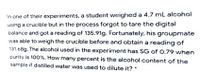 In one of their experiments, a student weighed a 4.7 mL alcohol
using a crucible but in the process forgot to tare the digital
balance and got a reading of 135.91g. Fortunately, his groupmate
was able to weigh the crucible before and obtain a reading of
131.68g. The alcohol used in the experiment has SG of 0.79 when
purity is 100%. How many percent is the alcohol content of the
sample if distilled water was used to dilute it? *
