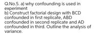 Q.No.5. a) why confounding is used in
experiment
b) Construct factorial design with BCD
confounded in first replicate, ABD
confounded in second replicate and AD
confounded in third. Outline the analysis of
variance.
