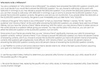 Who Wants to Be a Millonalre?
You are a contestant on "Who Wants to be a Millionaire?" You already have answered the $250,000 question correctly and
now must decide if you would like to answer the $500,000 question. You can choose to walk away at this point with
$250,000 in winnings or you may decide to answer the S500,000 question. If you answer the $500,000 question correctly,
you can then choose to walk away with $500,000 in winnings or go on and try to answer the $1,000,000 question. If you
answer the $1,000,000 question correctly, the game is over and you win $1,000,000. If you answer either the $500,000 or
the $1,000,000 question incorrectly, the game is over immediately and you take home "only" $32,000.
A feature of the game "Who Wants to be a Millionaire?" is that you have three "lifelines"-namely "50-50," "ask the
audience," and "phone a friend." At this point (after answering the $250,000 question), you already have used two of these
lifelines, but you have the "phone a friend" lifeline remaining. With this option, you may phone a friend to obtain advice on
the correct answer to a question before giving your answer. You may use this option only once (i.e., you can use it on
either the $500,000 question or the $1,000,000 question, but not both).
Since some of your friends are smarter than you are, "phone a friend" significantly improves your odds for answering a
question correctly. Without "phone a friend," if you choose to answer the $500,000 question you have a 65 percent chance
of answering correctly, and if you choose to answer the $1,000,000 question you have a 50 percent chance of answering
correctly (the questions get progressively more difficult). With "phone a friend," you have an 80 percent chance of
answering the $500,000 question correctly and a 65 percent chance of answering the $1,000,000 question correctly.
a. Use TreePlan to construct and solve a decision tree to decide what to do. What is the best course of action, assuming
your goal is to maximize your expected winnings?
b. Use the equivalent lottery method to determine your personal utility function (in particular, your utility values for all of
the possible payoffs in the game).
c. Re-solve the decision tree, replacing the payoffs with your utility values, to maximize your expected utility. Does the best
course of action change?
