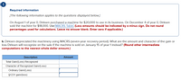 Required information
[The following information applies to the questions displayed below.]
On August 1 of year 0, Dirksen purchased a machine for $20,000 to use in its business. On December 4 of year 0, Dirksen
sold the machine for $18,000. Use MACRS Table (Loss amounts should be indicated by a minus sign. Do not round
percentages used for calculations. Leave no answer blank. Enter zero if applicable.)
b. Dirksen depreciated the machinery using MACRS (seven-year recovery period). What are the amount and character of the gain or
loss Dirksen will recognize on the sale if the machine is sold on January 15 of year 1 instead? (Round other intermediate
computations to the nearest whole dollar amount.)
Description
Amount
Total Gain/(Loss) Recognized
Character of Recognized Gain/(Loss):
Ordinary Gain/(Loss)
$1231 gain/(loss)
