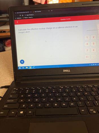 Ctrl
Tab
Caps Lock
Shift
Fn
Esc
Aktiv Chemistry (fka: Chem101)
со app.101edu.co
BrightspaceWalmart-Hiring Ce...
+
a
A
Calculate the effective nuclear charge on a valence electron in an
oxygen atom.
Z
@
2
X
W
S
P340
Alt
Aktiv Chemistry
3
X
#
-
E
D
jo
F4
$5
4
с
FS
R
F
X
%
5
F6
V
M
T
G
F7
A
6
Question 4 of 24
B
FB
&
7
H
R
DELL
U
N
0 *
8
J
F10
I
- a
9
M
F11
**
JU
K
O
V
O
F12
L
Alt
1
M
4
7
+/-
P
PrtScr
T
>>
;
2
30
5
8
DE
Insert
Ctri
E
?
I