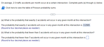 On average, 2.5 traffic accidents per month occur at a certain intersection. Complete parts (a) through (c) below.
Click here to view the table of Poisson probability sums.
(a) What is the probability that exactly 2 accidents will occur in any given month at this intersection?
The probability that exactly 2 accidents will occur in any given month at this intersection is 0.2565
(Round to four decimal places as needed.)
(b) What is the probability that fewer than 5 accidents will occur in any given month at this intersection?
The probability that fewer than 5 accidents will occur in any given month at this intersection is
(Round to four decimal places as needed.)