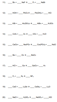 11)
Bra +
NaF
F2+
NaBr
12)
HOH +
PbCl
Pb(OH)p +
HCI
13)
KBr+
Ala(SO-p >
AIBra +
KSO
14)
CaHte +
Co2 +
H:O
15)
CaCb+
NasPO +
Cas(PO.)2 +
Naci
16)
Be +
BeCla
17)
HCI
Ga >
Ha
GaCb +
18)
F2+_Na +
NF.
19)
Cao +
Li,Se >
CaSe, +
LiO
20)
NacI +
H,SO, >
_NaSO,+
HCI
