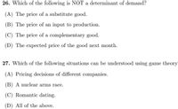 26. Which of the following is NOT a determinant of demand?
(A) The price of a substitute good.
(B) The price of an input to production.
(C) The price of a complementary good.
(D) The expected price of the good next month.
27. Which of the following situations can be understood using game theory
(A) Pricing decisions of different companies.
(B) A nuclear arms race.
(C) Romantic dating.
(D) All of the above.
