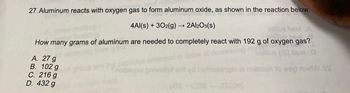 27. Aluminum reacts with oxygen gas to form aluminum oxide, as shown in the reaction below.
CO
4Al(s) + 302(g) → 2Al2O3(s)
elflue beol A
billua beel
How many grams of aluminum are needed to completely react with 192 g of oxygen gas?
DEST
0
A. 27 g
B. 102 g
C. 216 g
noitsupe privo
noitos
to egy ribirtW.SS
D. 432 g
LOS
OXS-ONS