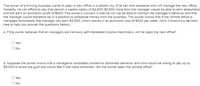 The owner of a thriving business wants to open a new office in a distant city. If he can hire someone who will manage the new office
honestly, he can afford to pay that person a weekly salary of $2,000 ($1,000 more than the manager would be able to earn elsewhere)
and still earn an economic profit of $500. The owner's concern is that he will not be able to monitor the manager's behavior and that
the manager would therefore be in a position to embezzle money from the business. The owner knows that if the remote office is
managed dishonestly, the manager can earn $3,500, which results in an economic loss of $400 per week. (Hint. Construct a decision
tree to help you answer the questions below.)
a. If the owner believes that all managers are narrowly self-interested income maximizers, will he open the new office?
O Yes
O No
b. Suppose the owner knows that a managerial candidate condemns dishonest behavior, and who would be willing to pay up to
$5,000 to avoid the guilt she would feel if she were dishonest. Will the owner open the remote office?
O Yes
O No
