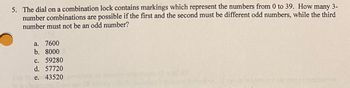 **Question 5:**

The dial on a combination lock contains markings which represent the numbers from 0 to 39. How many 3-number combinations are possible if the first and the second must be different odd numbers, while the third number must not be an odd number?

**Options:**

a. 7600  
b. 8000  
c. 59280  
d. 57720  
e. 43520  