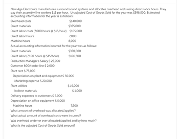 New Age Electronics manufactures surround sound systems and allocates overhead costs using direct-labor hours. They
pay their assembly line workers $15 per hour. Unadjusted Cost of Goods Sold for the year was $598,500. Estimated
accounting information for the year is as follows:
Overhead costs
Direct materials
$140,000
$355,000
Direct labor costs (7,000 hours @ $15/hour) $105,000
Direct labor hours
Machine hours
7,000
8,000
Actual accounting information incurred for the year was as follows:
Direct materials
$350,000
Direct labor (7,100 hours @ $15/hour)
$106,500
Production Manager's Salary $25,000
Customer 800# order line $ 2,000
Plant rent $ 75,000
Depreciation on plant and equipment $ 50,000
Marketing expense $ 20,000
Plant utilities
Indirect materials
Delivery expenses to customers $ 5,000
Depreciation on office equipment $5,000
Machine hours
$ 19,000
$1,000
7,900
What amount of overhead was allocated/applied?
What actual amount of overhead costs were incurred?
Was overhead under or over allocated/applied and by how much?
What is the adjusted Cost of Goods Sold amount?