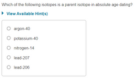 Which of the following isotopes is a parent isotope in absolute age dating?
• View Available Hint(s)
argon-40
potassium-40
O nitrogen-14
O lead-207
O lead-206
